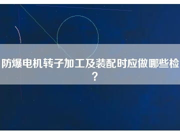 防爆電機(jī)轉(zhuǎn)子加工及裝配時(shí)應(yīng)做哪些檢查？